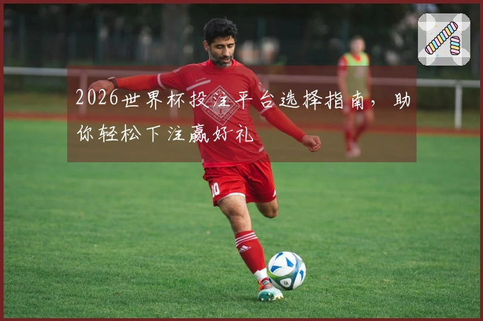 2026世界杯投注平台选择指南，助你轻松下注赢好礼